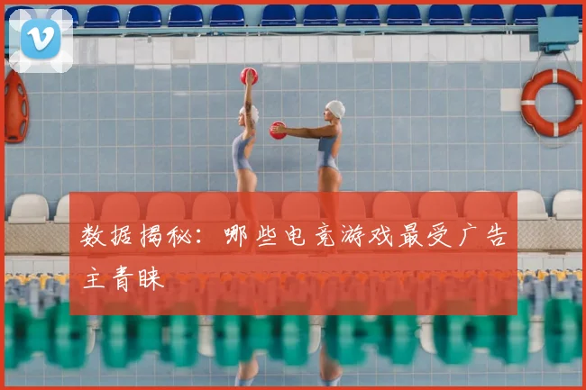 数据揭秘：哪些电竞游戏最受广告主青睐