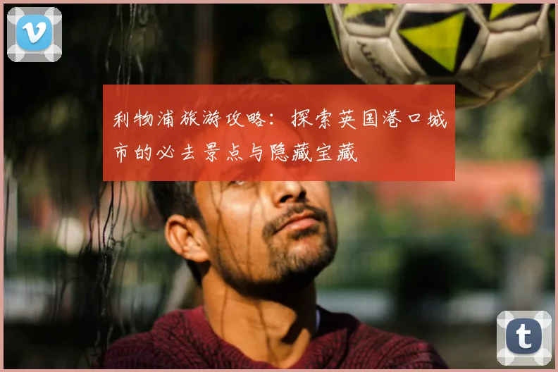 利物浦旅游攻略：探索英国港口城市的必去景点与隐藏宝藏
