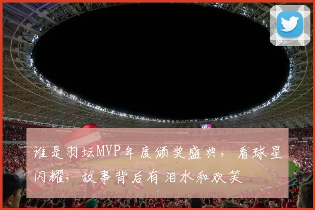 谁是羽坛MVP年度颁奖盛典，看球星闪耀，故事背后有泪水和欢笑