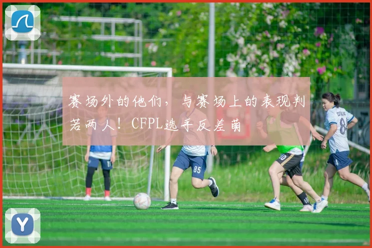 赛场外的他们,与赛场上的表现判若两人!CFPL选手反差萌