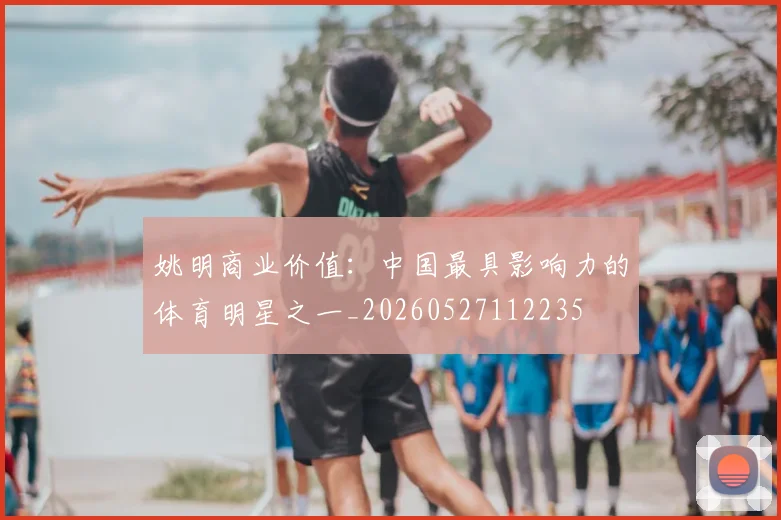 姚明商业价值:中国最具影响力的体育明星之一_20260527112235