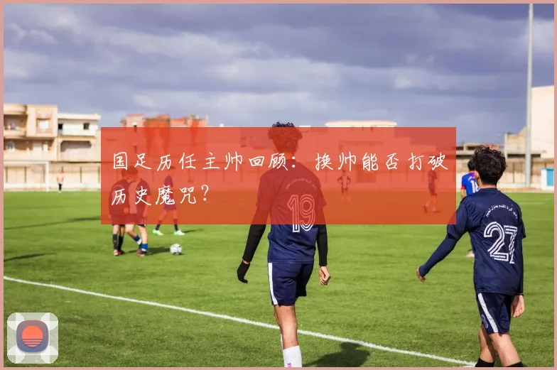国足历任主帅回顾：换帅能否打破历史魔咒？