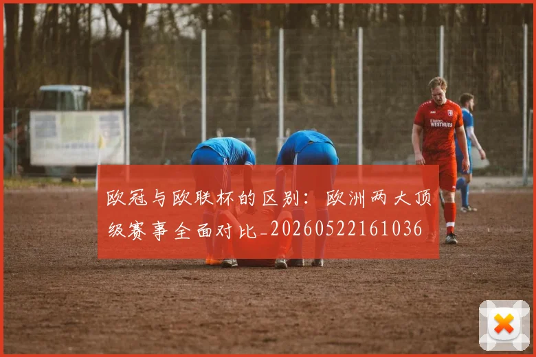 欧冠与欧联杯的区别：欧洲两大顶级赛事全面对比_20260522161036